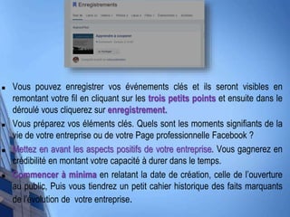  Vous pouvez enregistrer vos événements clés et ils seront visibles en
remontant votre fil en cliquant sur les trois petits points et ensuite dans le
déroulé vous cliquerez sur enregistrement.
 Vous préparez vos éléments clés. Quels sont les moments signifiants de la
vie de votre entreprise ou de votre Page professionnelle Facebook ?
 Mettez en avant les aspects positifs de votre entreprise. Vous gagnerez en
crédibilité en montant votre capacité à durer dans le temps.
 Commencer à minima en relatant la date de création, celle de l’ouverture
au public, Puis vous tiendrez un petit cahier historique des faits marquants
de l’évolution de votre entreprise.
 