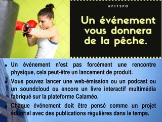  Un événement n’est pas forcément une rencontre
physique, cela peut-être un lancement de produit.
 Vous pouvez lancer une web-émission ou un podcast ou
un soundcloud ou encore un livre interactif multimédia
fabriqué sur la plateforme Calaméo.
 Chaque événement doit être pensé comme un projet
éditorial avec des publications régulières dans le temps.
 