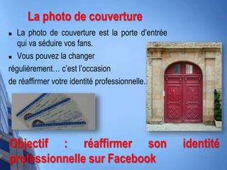  La photo de couverture est la porte d’entrée
qui va séduire vos fans.
 Vous pouvez la changer
régulièrement… c’est l’occasion
de réaffirmer votre identité professionnelle.
Objectif : réaffirmer son identité
professionnelle sur Facebook
La photo de couverture
 
