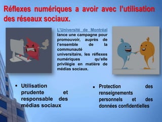 Réflexes numériques a avoir avec l’utilisation
des réseaux sociaux.
 Protection des
renseignements
personnels et des
données confidentielles
 Utilisation
prudente et
responsable des
médias sociaux
L’Université de Montréal
lance une campagne pour
promouvoir, auprès de
l’ensemble de la
communauté
universitaire, les réflexes
numériques qu’elle
privilégie en matière de
médias sociaux.
 