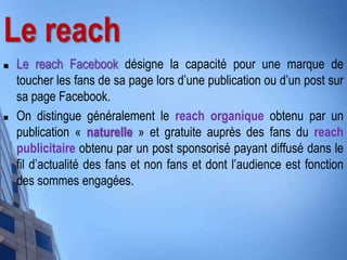 Le reach
 Le reach Facebook désigne la capacité pour une marque de
toucher les fans de sa page lors d’une publication ou d’un post sur
sa page Facebook.
 On distingue généralement le reach organique obtenu par un
publication « naturelle » et gratuite auprès des fans du reach
publicitaire obtenu par un post sponsorisé payant diffusé dans le
fil d’actualité des fans et non fans et dont l’audience est fonction
des sommes engagées.
 