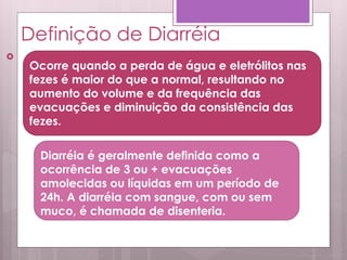 Definição de Diarréia

Ocorre quando a perda de água e eletrólitos nas
fezes é maior do que a normal, resultando no
aumento do volume e da frequência das
evacuações e diminuição da consistência das
fezes.
Diarréia é geralmente definida como a
ocorrência de 3 ou + evacuações
amolecidas ou líquidas em um período de
24h. A diarréia com sangue, com ou sem
muco, é chamada de disenteria.
 