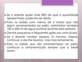  Se o doente quiser mais SRO do que a quantidade
apresentada, pode-lhe ser dado.
 Para os bebês com menos de 6 meses que não
sejam amamentados ao peito, administrar também
100 a 200 ml de água potável durante este período.
 Dar-lhe pequenos e frequentes goles por uma xícara.
 Se o doente vomitar, esperar 10 minutos. Depois,
continuar a dar-lhe líquidos, mas mais lentamente.
 Para os bebês que são amamentados ao peito,
continuar a amamentação sempre que o bebê
quiser.
 