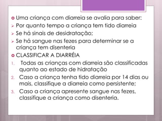  Uma criança com diarreia se avalia para saber:
 Por quanto tempo a criança tem tido diarreia
 Se há sinais de desidratação;
 Se há sangue nas fezes para determinar se a
criança tem disenteria
 CLASSIFICAR A DIARRÉIA
1. Todas as crianças com diarreia são classificadas
quanto ao estado de hidratação
2. Caso a criança tenha tido diarreia por 14 dias ou
mais, classifique a diarreia como persistente;
3. Caso a criança apresente sangue nas fezes,
classifique a criança como disenteria.
 