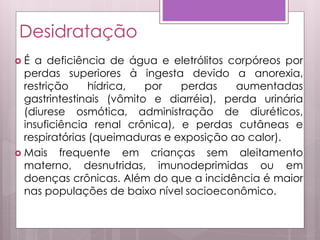 Desidratação
 É a deficiência de água e eletrólitos corpóreos por
perdas superiores à ingesta devido a anorexia,
restrição hídrica, por perdas aumentadas
gastrintestinais (vômito e diarréia), perda urinária
(diurese osmótica, administração de diuréticos,
insuficiência renal crônica), e perdas cutâneas e
respiratórias (queimaduras e exposição ao calor).
 Mais frequente em crianças sem aleitamento
materno, desnutridas, imunodeprimidas ou em
doenças crônicas. Além do que a incidência é maior
nas populações de baixo nível socioeconômico.
 