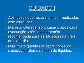 CUIDADO!!Aos idosos que necessitam ser medicados com diuréticos.Diarréia: Oferecer soro caseiro após cada evacuação, além da hidratação recomendada para as situações naturais do dia-a-dia.Dias muito quentes ou febre com suor excessivo: reforce a oferta de líquidos.