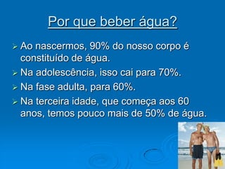 Por que beber água?Ao nascermos, 90% do nosso corpo é constituído de água. Na adolescência, isso cai para 70%. Na fase adulta, para 60%. Na terceira idade, que começa aos 60 anos, temos pouco mais de 50% de água. 