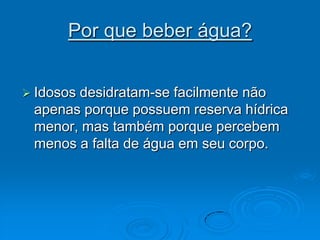 Por que beber água?Idosos desidratam-se facilmente não apenas porque possuem reserva hídrica menor, mas também porque percebem menos a falta de água em seu corpo. 