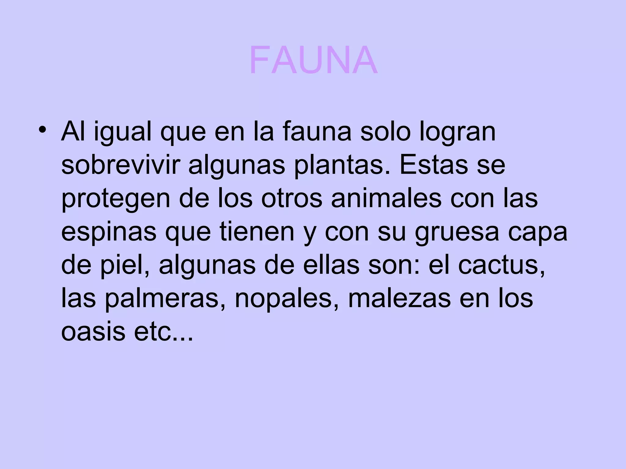 FAUNA Al igual que en la fauna solo logran sobrevivir algunas plantas. Estas se protegen de los otros animales con las espinas que tienen y con su gruesa capa de piel, algunas de ellas son: el cactus, las palmeras, nopales, malezas en los oasis etc...