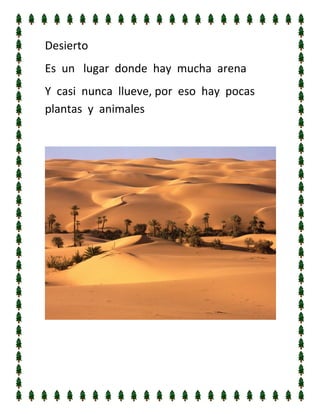 Desierto	
  
Es	
  	
  un	
  	
  	
  lugar	
  	
  donde	
  	
  hay	
  	
  mucha	
  	
  arena	
  
Y	
  	
  casi	
  	
  nunca	
  	
  llueve,	
  por	
  	
  eso	
  	
  hay	
  	
  pocas	
  	
  
plantas	
  	
  y	
  	
  animales	
  
	
  

	
  
	
  
	
  

 