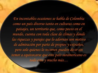 En incontables ocasiones se habla de Colombia como un país diverso tanto en culturas como en paisajes, un territorio que, como pocos en el mundo, cuenta con toda clase de climas y donde las riquezas y parajes que lo adornan son motivo de admiración por parte de propios y extraños, pero solo quienes lo recorren pueden decir sin temor a equivocarse que este país suramericano es todo esto y mucho más… 