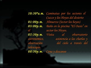 10:30ªa.m. Caminatas por los sectores el  Cuzco y los Hoyos del desierto 01:00p.m. Almuerzo (Sector los hoyos)  03:00p.m. Baño en la piscina “El Oasis” en el  sector los Hoyos. 05:30p.m. Visita al observatorio astronómico,  asistencia a las charlas y observación  del cielo a través del telescopio. 08:30p.m. Cena y descanso 
