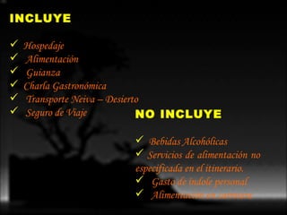 INCLUYE Hospedaje Alimentación   Guianza Charla   Gastronómica Transporte  Neiva –  Desierto Seguro  de  Viaje   NO INCLUYE Bebidas   Alcohólicas  Servicios de alimentación no  especificada en el itinerario. Gasto  de  índole  personal  Alimentación  en  carretera 
