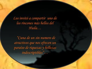 Los invitó a compartir  uno de los rincones más bellos del Huila… “ Cuna de un sin numero de atractivos que nos ofrecen un paraíso de riquezas y bellezas indescriptibles”… 