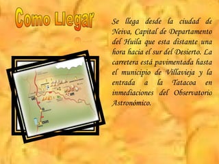 Se llega desde la ciudad de Neiva, Capital de Departamento del Huila que esta distante una hora hacia el sur del Desierto. La carretera está pavimentada hasta el municipio de Villavieja y la entrada a la Tatacoa en inmediaciones del Observatorio Astronómico.  