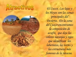 El Cuzco, Las lajas y los Hoyos son las zonas principales del Desierto.  En la zona del Cuzco encontramos la composición de azufre,  que deja los colores naranjas y rojos que identifican  los laberintos, las torres y las estructuras más famosas de la tatacoa.  