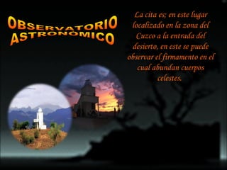 OBSERVATORIO  ASTRONÒMICO La cita es; en este lugar localizado en la zona del Cuzco a la entrada del desierto, en este se puede observar el firmamento en el cual abundan cuerpos celestes.  