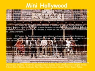 Mini Hollywood   Los antiguos escenarios cinematográficos de las históricas películas del oeste americano se han convertido en un parque temático. En el Desierto de Tabernas de Almería los antiguos escenarios cinematográficos de las históricas películas del oeste americano se han convertido en un parque temático sobre el oeste, los años dorados de la industria del Western y también para dar a conocer una Reserva Zoológica con más de 150 especies de animales. El Poblado del Oeste fue construido para el rodaje de la película "La Muerte tenía un precio". Visitando la oficina del Sheriff, el salón, la tienda de aprovisionamiento, el banco, telégrafos, la funeraria, la barbería, el museo de carrozas, el museo del cine y todo lo demás se revive la vida del Oeste Americano. El Poblado del Oeste dispone de salón y tienda, así como la posibilidad de montar a caballo, visitar el magnífico jardín de cactus y disfrutar de las áreas de juego tanto para los pequeños como para los mayores, además con restaurante con servicio buffet y piscina integrada.    Diariamente se realizan espectáculos en vivo donde se recuerda la vida del duro y lejano Oeste, con asaltos al banco o a la diligencia y el Sheriff imponiendo su autoridad. La lista de películas que allí se han rodado es tremenda, desde "La muerte tenía un precio" a "Indiana Jones y la última cruzada". En este inhóspito lugar, de una belleza pura y sobrecogedora, se construyeron grandes decorados, pueblos enteros a semejanza del lejano oeste americano, fuertes y poblados indios. Eran los 70, cuando los productores cinematográficos escogieron el desierto de Tabernas para ahorrarse un dinero en sus producciones "fichando" a muchos de sus figurantes en la propia Almería. Fue el paraíso cinematográfico de Hollywood durante dos intensas décadas. Por allí han paseado actores ilustres, como Clínt Eastwood, Brígitte Bardot, Anthony Ouinn, Claudia Cardinale, Alain Delon, Sean Connery, Raquel Welch, Orson Welles... 