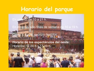Horario del parque En verano: de 10 a 21 h.   En invierno, sólo fines de semana de 10 a 19 h. Cierra lo lunes, excepto festivos. Horario de los espectáculos del oeste:  Horarios: 12,00 h y 17,00 h. Precio:  adultos, 17 €. Niños hasta 12 años , 9 €. Existen precios especiales para grupos. 