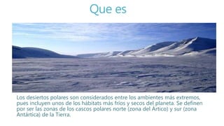 Que es
Los desiertos polares son considerados entre los ambientes más extremos,
pues incluyen unos de los hábitats más fríos y secos del planeta. Se definen
por ser las zonas de los cascos polares norte (zona del Ártico) y sur (zona
Antártica) de la Tierra.
 