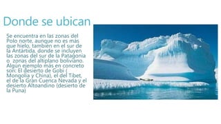 Donde se ubican
Se encuentra en las zonas del
Polo norte, aunque no es más
que hielo, también en el sur de
la Antártida, donde se incluyen
las zonas del sur de la Patagonia
o zonas del altiplano boliviano.
Algún ejemplo más en concreto
son: El desierto de Gobi (
Mongolia y China), el del Tibet,
el de la Gran Cuenca Nevada y el
desierto Altoandino (desierto de
la Puna)
 