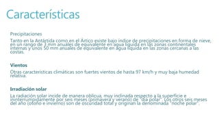 Características
Precipitaciones
Tanto en la Antártida como en el Ártico existe bajo índice de precipitaciones en forma de nieve,
en un rango de 3 mm anuales de equivalente en agua líquida en las zonas continentales
internas y unos 50 mm anuales de equivalente en agua líquida en las zonas cercanas a las
costas.
Vientos
Otras características climáticas son fuertes vientos de hasta 97 km/h y muy baja humedad
relativa.
Irradiación solar
La radiación solar incide de manera oblicua, muy inclinada respecto a la superficie e
ininterrumpidamente por seis meses (primavera y verano) de “día polar”. Los otros seis meses
del año (otoño e invierno) son de oscuridad total y originan la denominada “noche polar”.
 