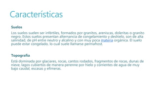 Características
Suelos
Los suelos suelen ser infértiles, formados por granitos, areniscas, doleritas o granito
negro. Estos suelos presentan alternancia de congelamiento y deshielo, son de alta
salinidad, de pH entre neutro y alcalino y con muy poca materia orgánica. El suelo
puede estar congelado, lo cual suele llamarse permafrost.
Topografía
Está dominada por glaciares, rocas, cantos rodados, fragmentos de rocas, dunas de
nieve, lagos cubiertos de manera perenne por hielo y corrientes de agua de muy
bajo caudal, escasas y efímeras.
 