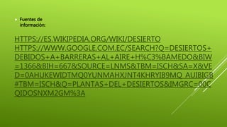 HTTPS://ES.WIKIPEDIA.ORG/WIKI/DESIERTO
HTTPS://WWW.GOOGLE.COM.EC/SEARCH?Q=DESIERTOS+
DEBIDOS+A+BARRERAS+AL+AIRE+H%C3%BAMEDO&BIW
=1366&BIH=667&SOURCE=LNMS&TBM=ISCH&SA=X&VE
D=0AHUKEWIDTMQ0YUNMAHXJNT4KHRYIB9MQ_AUIBIGB
#TBM=ISCH&Q=PLANTAS+DEL+DESIERTOS&IMGRC=00C
QIDOSNXM2GM%3A
 Fuentes de
información:
 