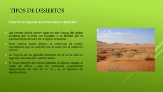 TIPOS DE DESIERTOS
 Los vientos alisios tienen lugar en dos franjas del globo
divididas por la línea del ecuador, y se forman por el
calentamiento del aire en la región ecuatorial.
 Estos vientos secos disipan la cobertura de nubes,
permitiendo que se caliente más el suelo por la radiación
del Sol.
 La mayoría de los grandes desiertos de la Tierra está en
regiones surcadas por vientos alisios.
 El mayor desierto de nuestro planeta, el Sáhara, situado al
norte de África —que en ocasiones experimenta
temperaturas de más de 57 °C—, es un desierto de
vientos alisios.
Desiertos en regiones de vientos alisios o tropicales
 
