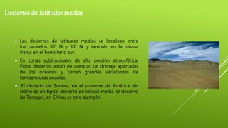 Desiertos de latitudes medias
 Los desiertos de latitudes medias se localizan entre
los paralelos 30° N y 50° N, y también en la misma
franja en el hemisferio sur.
 En zonas subtropicales de alta presión atmosférica.
Estos desiertos están en cuencas de drenaje apartadas
de los océanos y tienen grandes variaciones de
temperaturas anuales.
 El desierto de Sonora, en el suroeste de América del
Norte es un típico desierto de latitud media. El desierto
de Tengger, en China, es otro ejemplo.
 
