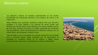 Desiertos costeros
 Los desiertos costeros se localizan generalmente en los bordes
occidentales de continentes próximos a los trópicos de Cáncer y de
Capricornio.
 Están influidos por corrientes oceánicas costeras frías que discurren
paralelas a la costa. Debido a los sistemas de viento locales que
dominan los vientos alisios, estos desiertos son menos estables que los
de otro tipo. Durante el invierno, la niebla, producida por corrientes
frías ascendentes, cubre frecuentemente los desiertos costeros con un
manto blanco que bloquea la radiación solar.
 Esto se debe a que se encuentra la corriente marina fría de Humbold
con la corriente marina cálida Ecuatorial Sur. Al encontrarse, la
humedad se condensa, llueve en el océano, y llegan pocas
precipitaciones a esta zona, convirtiéndose en árida y deshabitada.
 