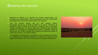 Desiertos de monzón
 Monzón se refiere a un sistema de vientos estacionales. Las
monzones se desarrollan como consecuencia de las variaciones
de temperatura entre los continentes y los océanos.
 Así, los vientos alisios del sur del océano Índico
descargan lluvias en la India al llegar a la costa. Conforme el
monzón cruza la India de sureste a noroeste, por el llamado
Talweg del Monzón y surca las elevadas montañas del Himalaya
pierde su humedad en copiosísimas lluvias y nevadas hasta el
punto que en el lado oriental de la cadena montañosa Aravalli el
viento ya es seco y con efecto foehn.
 Los desiertos del Rajastán y Cholistán en el noroeste de la India,
y el desierto de Tharentre Pakistán y la India, son parte de una
región de desierto de monzón al oeste de la cadena montañosa.
 