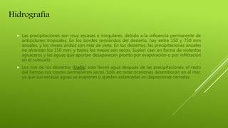 Hidrografía
 Las precipitaciones son muy escasas e irregulares, debido a la influencia permanente de
anticiclones tropicales. En los bordes semiáridos del desierto, hay entre 150 y 750 mm
anuales, y los meses áridos son más de siete. En los desiertos, las precipitaciones anuales
no alcanzan los 150 mm, y todos los meses son secos. Suelen caer en forma de violentos
aguaceros y las aguas que aportan desaparecen pronto por evaporación o por infiltración
en el subsuelo.
 Los ríos de los desiertos (Uadis) solo llevan agua después de las precipitaciones; el resto
del tiempo sus cauces permanecen secos. Solo en raras ocasiones desembocan en el mar,
ya que sus escasas aguas se evaporan o quedan estancadas en depresiones cerradas
 