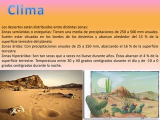 ClimaLos desiertos están distribuidos entre distintas zonas:Zonas semiáridas o esteparias: Tienen una media de precipitaciones de 250 a 500 mm anuales. Suelen estar situadas en los bordes de los desiertos y abarcan alrededor del 15 % de la superficie terrestre del planetaZonas áridas: Con precipitaciones anuales de 25 a 250 mm, abarcando el 16 % de la superficie terrestreZonas hiperáridas: Son tan secas que a veces no llueve durante años. Éstas abarcan el 4 % de la superficie terrestre. Temperatura entre 30 y 40 grados centígrados durante el día y de -10 a 0 grados centígrados durante la noche.