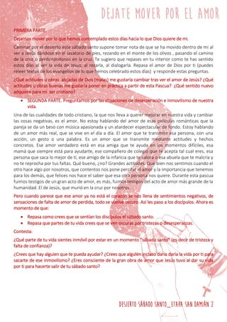 DESIERTO SÁBADO SANTO_ETAPA SAN DAMIÁN 2
PRIMERA PARTE.
Dejarnos mover por lo que hemos contemplado estos días hacia lo que Dios quiere de mi.
Caminar por el desierto este sábado santo supone tomar nota de que se ha movido dentro de mi al
ver a Jesús dándose en el lavatorio de pies, rezando en el monte de los olivos , pasando el camino
de la cruz o perdonándonos en la cruz. Te sugiero que repases en tu interior como te has sentido
estos días al ver la vida de Jesús, al rezarla, al dialogarla. Repasa el amor de Dios por ti (puedes
releer textos de los evangelios de lo que hemos celebrado estos días) y responde estas preguntas.
¿Qué actitudes u obras alejadas de Dios (malas) me gustaría cambiar tras ver el amor de Jesús? ¿Qué
actitudes u obras buenas me gustaría poner en práctica a partir de esta Pascua? ¿Qué sentido nuevo
adquiere para mí ser cristiano?
 SEGUNDA PARTE. Preguntarnos por las situaciones de desesperación e inmovilismo de nuestra
vida.
Una de las cualidades de todo cristiano, la que nos lleva a querer mejorar en nuestra vida y cambiar
las cosas negativas, es el amor. No estoy hablando del amor de esas películas románticas que la
pareja se da un beso con música apasionada y un atardecer espectacular de fondo. Estoy hablando
de un amor más real, que se vive en el día a día. El amor que te transmite esa persona, con una
acción, un gesto o una palabra. Es un amor que se transmite mediante actitudes y hechos
concretos. Ese amor verdadero está en esa amiga que te ayuda en los momentos difíciles, esa
mamá que siempre está para ayudarte, ese compañero de colegio que te acepta tal cual eres, esa
persona que saca lo mejor de tí, ese amigo de la infancia que te valora o esa abuela que te malcría y
no te reprocha por tus faltas. Qué bueno, ¿no? Grandes actitudes. Qué bien nos sentimos cuando el
otro hace algo por nosotros, que contentos nos pone percibir el amor y la importancia que tenemos
para los demás, que felices nos hace el saber que esa otra persona nos quiere. Durante esta pascua
fuimos testigos de un gran acto de amor, es más, fuimos testigos del acto de amor más grande de la
humanidad. El de Jesús, que murió en la cruz por nosotros.
Pero cuando parece que ese amor ya no está el corazón se nos llena de sentimientos negativos, de
sensaciones de falta de amor de perdida, todo se vuelve oscuro. Así les paso a los discípulos. Ahora es
momento de que:
 Repasa como crees que se sentían los discípulos el sábado santo.
 Repasa que partes de tu vida crees que se ven oscuras por tristezas o desesperanzas.
Contesta:
¿Qué parte de tu vida sientes inmóvil por estar en un momento “sábado santo” (es decir de tristeza y
falta de confianza)?
¿Crees que hay alguien que te pueda ayudar? ¿Crees que alguien incluso daría daría la vida por ti para
sacarte de ese inmovilismo? ¿Eres consciente de la gran obra de amor que Jesús tuvo al dar su vida
por ti para hacerte salir de tu sábado santo?
 