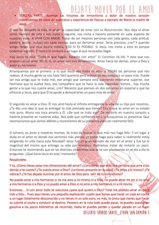 DESIERTO SÁBADO SANTO_ETAPA SAN DAMIÁN 3
 TERCERA PARTE. Iluminar los rincones de inmovilismo y dolor de nuestro corazón
moviéndonos en clave de esperanza y experiencia de Pascua a ejemplo de María la madre de
Jesús.
El nos ha devuelto la vida, el amor, la capacidad de amar con su Resurrección. Nos deja el amor
como ejemplo de vida y nos invita a seguirle, nos invita a hacerlo presente en cada aspecto de
nuestras vidas, A VIVIR CON AMOR. Tratar de ser mejores personas con cada gesto, cada actitud,
palabra, acción, incluso con cada sonrisa, para así derramar amor. Seria precioso, ¿no? Y querido
amigo tengo una muy buena noticia, ESO Sí ES POSIBLE. Si Jesús nos invita a esto es porque
podemos lograrlo. Él nunca te invitaría a un lugar al que no puedes llegar.
Hoy Jesús te dice: “Todo lo que hagáis, hacedlo con amor” (1 Corintios 16.14). Y esto que nos
propone es un amor 3D. Si, si, un amor con tres dimensiones: Amor hacia los demás, amor a Dios y
amor a uno mismo.
Arranquemos por el primero: a lo que Jesús nos invita es amar a TODAS las personas que nos
rodean. A mucha gente se nos hace fácil quererla pero a otros se nos complica un poco más. Puede
ser esa amiga que te trata mal, ese amigo que siempre está queriendo mostrarse superior, ese
hermano que te vuelve loco, ese compañero que te hace la vida imposible. Vamos… hay mucha
gente a la que nos cuesta amar, ¿no? Necesito que pienses en dos personas en especial y que las
ofrezcas a Jesús, para que Él te ayude a demostrarles un poco más de amor.
El segundo es amar a Dios. Él nos amó hasta el infinito entregando la vida de su Hijo por nosotros.
¿Te das una idea lo que es entregar lo más preciado que tienes? Eso sí que es amor en su estado
más puro. Ahora nos toca amarlo a Él. ¿De qué se trata eso? De recibirlo en nuestro corazón y
hacerlo presente en nuestras vidas. Nos pide que confiemos en Él y busquemos su presencia. Que
reconozcamos que somos débiles y necesitamos de su presencia para ser realmente feliz.
El tercero, es amor a nosotros mismos. Se trata de buscar lo que más nos haga feliz. Y sin lugar a
duda en el amor es donde nos sentimos más plenos. ¿Y cómo hago para saber si realmente estoy
dirigiendo mi vida hacia esta felicidad? Jesús fue un gran ejemplo de vivir en el amor y fue tal la
magnitud del mismo que entrego su vida por nosotros. Podríamos tratar de imitarlo un poco.
Entonces te recomiendo que en las distintas situaciones que se te van planteando en el día a día te
preguntes: ¿Qué haría Jesús en este ‘momento?
Respóndete.
Y tú, ¿Cómo llevas estas tres dimensiones del amor? ¿Consideras que eres una persona que ama a los
demás o te cuesta? ¿Te cuesta amar a Dios? ¿Le tienes presente en tu vida? ¿Te amas a ti mismo? ¿Te
valoras? ¿Te has dejado iluminar por el amor de Dios para salir de tu inmovilismo?
No puedo amar a mis hermanos si no me amo a mi mismo ni a Dios, no puedo amar mi ser si no amo
a mis hermanos o a Dios y no puedo amar a Dios si no amo a mis hermanos ni a mí mismo
Entonces…. Si con amor todo se soluciona ¿para qué quiero a Dios? Total me planteo amar un poco
más y listo… Pues aquí tienes una pequeña explicación: supón que tienes que hacer un viaje en coche
a un lugar totalmente desconocido y no tienes ni un solo euro, es más, lo único que tienes que hacer
es subirte al coche y conducir al destino. Peeeero en la ruta todo puede pasar, te puedes quedar sin
gasolina a los pocos kilómetros de recorrido, hasta te puedes perder y quedar parado en un lugar
 