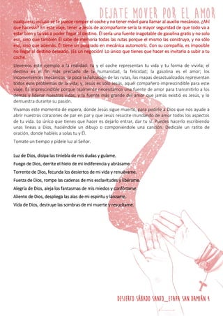 DESIERTO SÁBADO SANTO_ETAPA SAN DAMIÁN 4
cualquiera, incluso se te puede romper el coche y no tener móvil para llamar al auxilio mecánico. ¿Ahí
que hacesss? En este viaje, tener a Jesús de acompañante sería la mayor seguridad de que todo va a
estar bien y tú vas a poder llegar al destino. Él sería una fuente inagotable de gasolina gratis y no solo
eso, sino que también Él sabe de memoria todas las rutas porque el mismo las construyo, y no sólo
eso, sino que además, Él tiene un posgrado en mecánica automotriz. Con su compañía, es imposible
no llegar al destino deseado. ¡Es un negoción! Lo único que tienes que hacer es invitarlo a subir a tu
coche.
Llevemos este ejemplo a la realidad: tu y el coche representan tu vida y tu forma de vivirla; el
destino es el fin más preciado de la humanidad, la felicidad; la gasolina es el amor; los
inconvenientes mecánicos: la poca señalización de las rutas, los mapas desactualizados representan
todos esos problemas de la vida; y, Jesús es sólo Jesús, aquél compañero imprescindible para este
viaje. Es imprescindible porque realmente necesitamos una fuente de amor para transmitirlo a los
demás y liderar nuestras vidas, y la fuente más grande del amor que jamás existió es Jesús, y lo
demuestra durante su pasión.
Vivamos este momento de espera, donde Jesús sigue muerto, para pedirle a Dios que nos ayude a
abrir nuestros corazones de par en par y que Jesús resucite inundando de amor todos los aspectos
de tu vida. Lo único que tienes que hacer es dejarlo entrar, dar tu sí. Puedes hacerlo escribiendo
unas líneas a Dios, haciéndole un dibujo o componiéndole una canción. Dedícale un ratito de
oración, donde habléis a solas tu y Él.
Tomate un tiempo y pídele luz al Señor.
Luz de Dios, disipa las tiniebla de mis dudas y guíame.
Fuego de Dios, derrite el hielo de mi indiferencia y abrásame
Torrente de Dios, fecunda los desiertos de mi vida y renuévame.
Fuerza de Dios, rompe las cadenas de mis esclavitudes y libérame.
Alegría de Dios, aleja los fantasmas de mis miedos y confórtame.
Aliento de Dios, despliega las alas de mi espíritu y lánzame.
Vida de Dios, destruye las sombras de mi muerte y resucítame.
 