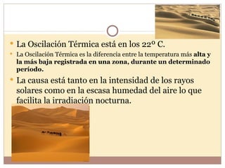  La Oscilación Térmica está en los 22º C.
 La Oscilación Térmica es la diferencia entre la temperatura más alta y
  la más baja registrada en una zona, durante un determinado
  período.
 La causa está tanto en la intensidad de los rayos
  solares como en la escasa humedad del aire lo que
  facilita la irradiación nocturna.
 