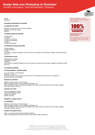 CERTYOU, 37 rue des Mathurins, 75008 PARIS - SAS au capital de 10 000 Euros
Tél : 01 42 93 52 72 - Fax : 01 70 72 02 72 - contact@certyou.com - www.certyou.com
RCS de Paris n° 804 509 461- TVA intracommunautaire FR03 804509461 - APE 8559A
Déclaration d’activité enregistrée sous le N° 11 75 52524 75 auprès du préfet de région d’Ile-de-France
Design Web avec Photoshop et Illustrator
Formation Informatique / PAO/CAO/Multimédia / Photoshop
Analyse
Ressources
Conception fonctionnelle d'un site Web
La préparation du projet
Rédaction du projet sous forme d’une note d'intention
Rédaction du cahier des charges
Définition
Les différents types de sites Web
Les sites vitrines
Le Portfolio
Les sites de e-commerce
Les sites communautaires
Les blogs
Les sites événementiels
Les différentes formes de sites Web
Les sites statiques
Les sites dynamiques
Les CMS
Les niveaux de navigation (navigation dans le site, accès aux rubriques et sous-rubriques, navigation horizontale, verticale,
liens, etc.)
L'arborescence du site
Organisation des rubriques
Cinématique des pages
Ergonomie
Les principes de navigation (navigation dans le site, accès aux rubriques et sous-rubriques, navigation horizontale, verticale,
liens, etc.)
La conception graphique
La charte graphique : l'identité visuelle
Ce qui est autorisé, ce qui est défendu
Dimension, « zoning »
Définir les couleurs : titres, sous-titres, texte de lecture, liens hypertexte, boutons des menus, encadrés, etc.
Les styles des polices de caractères
Organiser son interface
Définition du fond d'écran et du fond de page
Définir les espaces (contenu, menus, bandeaux publicitaires, etc.)
Définir les différents niveaux de navigation (navigation dans le site, accès aux rubriques et sous-rubriques, navigation
horizontale, verticale, liens, etc.)
Organiser son travail
Créer des bibliothèques de styles
Créer des bibliothèques d'objets
Exporter ses nuanciers
Exporter ses styles
Réalisation : la page d'accueil
La présentation
Définition du fond d'écran et du fond de page
Définir les espaces (contenu, menus, bandeaux publicitaires, etc.)
Définir les différents niveaux de navigation (navigation dans le site, accès aux rubriques et sous-rubriques, navigation
horizontale, verticale, liens, etc.)
Création d'une page d'accueil
Définir une grille de positionnement des différents éléments
Définir les emplacements et la mise en forme du contenu (texte, images, vidéos, etc.)
sera disponible pour vous aider.
CERTyou s'engage dans la réalisation
de vos objectifs.
Votre garantie 100%
SATISFACTION
Notre engagement 100% satisfaction
vous garantit la plus grande qualité
de formation.
 