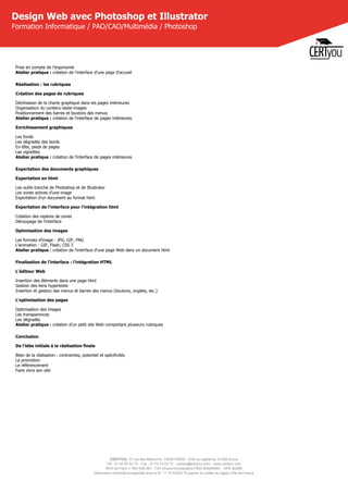CERTYOU, 37 rue des Mathurins, 75008 PARIS - SAS au capital de 10 000 Euros
Tél : 01 42 93 52 72 - Fax : 01 70 72 02 72 - contact@certyou.com - www.certyou.com
RCS de Paris n° 804 509 461- TVA intracommunautaire FR03 804509461 - APE 8559A
Déclaration d’activité enregistrée sous le N° 11 75 52524 75 auprès du préfet de région d’Ile-de-France
Design Web avec Photoshop et Illustrator
Formation Informatique / PAO/CAO/Multimédia / Photoshop
Prise en compte de l'ergonomie
Atelier pratique : création de l'interface d'une page d'accueil
Réalisation : les rubriques
Création des pages de rubriques
Déclinaison de la charte graphique dans les pages intérieures
Organisation du contenu texte-images
Positionnement des barres et boutons des menus
Atelier pratique : création de l'interface de pages intérieures
Enrichissement graphiques
Les fonds
Les dégradés des bords
En-tête, pieds de pages
Les vignettes
Atelier pratique : création de l'interface de pages intérieures
Exportation des documents graphiques
Exportation en html
Les outils tranche de Photoshop et de Illustrator
Les zones actives d'une image
Exportation d'un document au format html
Exportation de l'interface pour l'intégration html
Création des repères de zones
Découpage de l'interface
Optimisation des images
Les formats d'image : JPG, GIF, PNG
L'animation : GIF, Flash, CSS 3
Atelier pratique : création de l'interface d'une page Web dans un document html
Finalisation de l'interface : l'intégration HTML
L'éditeur Web
Insertion des éléments dans une page html
Gestion des liens hypertexte
Insertion et gestion des menus et barres des menus (boutons, onglets, etc.)
L'optimisation des pages
Optimisation des images
Les transparences
Les dégradés
Atelier pratique : création d'un petit site Web comportant plusieurs rubriques
Conclusion
De l'idée initiale à la réalisation finale
Bilan de la réalisation : contraintes, potentiel et spécificités
La promotion
Le référencement
Faire vivre son site
 