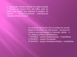 A expressão Terceiro Mundo foi criada durante
o Período da Guerra Fria, em 1952, para se
referir Aos países que estavam a margem do
cenário Político-econômico internacional
naquele período histórico
No contexto da Guerra Fria os países do mundo
Estavam divididos em três grupos – levando em
Conta a sua participação no mercado global e
E o sistema político administrativo:
1º MUNDO – países Desenvolvidos – Capitalistas
2º MUNDO - países Socialistas
3º MUNDO - países Subdesenvolvidos - Capitalistas
 