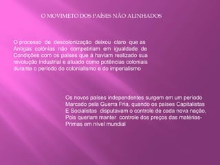 O MOVIMETO DOS PAÍSES NÃO ALINHADOS
O processo de descolonização deixou claro que as
Antigas colônias não competiriam em igualdade de
Condições com os países que á haviam realizado sua
revolução industrial e atuado como potências coloniais
durante o período do colonialismo e do imperialismo
Os novos países independentes surgem em um período
Marcado pela Guerra Fria, quando os países Capitalistas
E Socialistas disputavam o controle de cada nova nação,
Pois queriam manter controle dos preços das matérias-
Primas em nível mundial
 