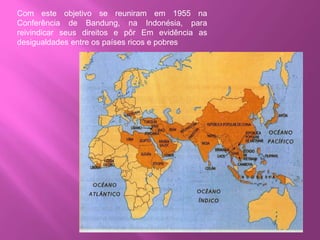 Com este objetivo se reuniram em 1955 na
Conferência de Bandung, na Indonésia, para
reivindicar seus direitos e pôr Em evidência as
desigualdades entre os países ricos e pobres
 
