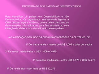 DIVERSIDADE DOS PAÍSS NÃO DESENVOLVIDOS
Para classificar os países em Desenvolvidos e não
Desenvolvidos, Os organismos internacionais ligados a
ONU utilizam alguns critérios, porém deixa claro que as
denominações são utilizadas para fins estatísticos, sem
intenção de elabora uma classificação desses países.
A CLASIFICAÇÃO SEGUNDO OS ORGANISMOS OBEDECE OS CRITÉRIOS DÊ
2º De renda média baixa – US$ 1,006 e 3,975
1º De baixa renda – menos de US$ 1,005 e dólar per capita
3º De renda média alta – entre US$ 3,976 e US$ 12,275
4º De renda alta – com mais de US$ 12,275
 