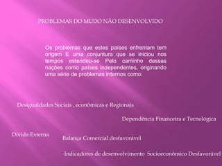 PROBLEMAS DO MUDO NÃO DESENVOLVIDO
Os problemas que estes países enfrentam tem
origem E uma conjuntura que se iniciou nos
tempos estendeu-se Pelo caminho dessas
nações como países independentes, originando
uma série de problemas internos como:
Desigualdades Sociais , econômicas e Regionais
Dependência Financeira e Tecnológica
Divida Externa
Balança Comercial desfavorável
Indicadores de desenvolvimento Socioeconômico Desfavorável
 
