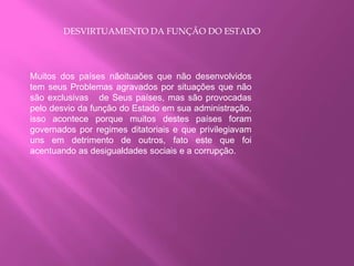 DESVIRTUAMENTO DA FUNÇÃO DO ESTADO
Muitos dos países nãoituaões que não desenvolvidos
tem seus Problemas agravados por situações que não
são exclusivas de Seus países, mas são provocadas
pelo desvio da função do Estado em sua administração,
isso acontece porque muitos destes países foram
governados por regimes ditatoriais e que privilegiavam
uns em detrimento de outros, fato este que foi
acentuando as desigualdades sociais e a corrupção.
 