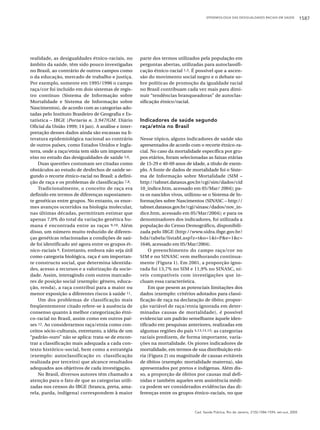 EPIDEMIOLOGIA DAS DESIGUALDADES RACIAIS EM SAÚDE

realidade, as desigualdades étnico-raciais, no
âmbito da saúde, têm sido pouco investigadas
no Brasil, ao contrário de outros campos como
o da educação, mercado de trabalho e justiça.
Por exemplo, somente em 1995/1996 o campo
raça/cor foi incluído em dois sistemas de registro contínuo (Sistema de Informação sobre
Mortalidade e Sistema de Informação sobre
Nascimentos), de acordo com as categorias adotadas pelo Instituto Brasileiro de Geografia e Estatística – IBGE (Portaria n. 3.947/GM. Diário
Oficial da União 1999; 14 jan). A análise e interpretação desses dados ainda são escassas na literatura epidemiológica nacional ao contrário
de outros países, como Estados Unidos e Inglaterra, onde a raça/etnia tem sido um importante
eixo no estudo das desigualdades de saúde 5,6.
Duas questões costumam ser citadas como
obstáculos ao estudo de desfechos de saúde segundo o recorte étnico-racial no Brasil: a definição de raça e os problemas de classificação 7,8.
Tradicionalmente, o conceito de raça era
definido em termos de diferenças supostamente genéticas entre grupos. No entanto, os enormes avanços ocorridos na biologia molecular,
nas últimas décadas, permitiram estimar que
apenas 7,0% do total da variação genética humana é encontrada entre as raças 9,10. Além
disso, um número muito reduzido de diferenças genéticas relacionadas a condições de saúde foi identificado até agora entre os grupos étnico-raciais 9. Entretanto, embora não seja útil
como categoria biológica, raça é um importante constructo social, que determina identidades, acesso a recursos e a valorização da sociedade. Assim, interagindo com outros marcadores de posição social (exemplo: gênero, educação, renda), a raça contribui para a maior ou
menor exposição a diferentes riscos à saúde 11.
Um dos problemas de classificação mais
freqüentemente citado refere-se à ausência de
consenso quanto à melhor categorização étnico-racial no Brasil, assim como em outros países 12. Ao considerarmos raça/etnia como conceitos sócio-culturais, entretanto, a idéia de um
“padrão-ouro” não se aplica: trata-se de encontrar a classificação mais adequada a cada contexto histórico-social, bem como a estratégia
(exemplo: autoclassificação vs. classificação
realizada por terceiro) que alcance resultados
adequados aos objetivos de cada investigação.
No Brasil, diversos autores têm chamado a
atenção para o fato de que as categorias utilizadas nos censos do IBGE (branca, preta, amarela, parda, indígena) correspondem à maior

parte dos termos utilizados pela população em
perguntas abertas, utilizadas para autoclassificação étnico-racial 1,3. É possível que a ascensão do movimento social negro e o debate sobre políticas de promoção da igualdade racial
no Brasil contribuam cada vez mais para diminuir “tendências branqueadoras” de autoclassificação étnico/racial.

Indicadores de saúde segundo
raça/etnia no Brasil
Nesse tópico, alguns indicadores de saúde são
apresentados de acordo com o recorte étnico-racial. No caso da mortalidade específica por grupos etários, foram selecionadas as faixas etárias
de 15-29 e 40-69 anos de idade, a título de exemplo. A fonte de dados de mortalidade foi o Sistema de Informação sobre Mortalidade (SIM –
http://tabnet.datasus.gov.br/cgi/sim/dados/cid
10_indice.htm, acessado em 05/Mar/ 2004); para os nascidos vivos, utilizou-se o Sistema de Informações sobre Nascimentos (SINASC – http://
tabnet.datasus.gov.br/cgi/sinasc/dados/nov_indice.htm, acessado em 05/Mar/2004); e para os
denominadores dos indicadores, foi utilizada a
população do Censo Demográfico, disponibilizada pelo IBGE (http://www.sidra.ibge.gov.br/
bda/tabela/listabl.asp?z=t&o=1&i=P&e=1&c=
1646, acessado em 05/Mar/2004).
O preenchimento do campo raça/cor no
SIM e no SINASC vem melhorando continuamente (Figura 1). Em 2001, a proporção ignorada foi 13,7% no SIM e 11,9% no SINASC, níveis compatíveis com investigações que incluam essa característica.
Em que pesem as potenciais limitações dos
dados (exemplo: critérios adotados para classificação de raça na declaração de óbito; proporção variável de raça/etnia ignorada em determinadas causas de mortalidade), é possível
evidenciar um padrão semelhante àquele identificado em pesquisas anteriores, realizadas em
algumas regiões do país 4,13,14,15: as categorias
raciais predizem, de forma importante, variações na mortalidade. Os piores indicadores de
mortalidade, em termos de sua distribuição etária (Figura 2) ou magnitude de causas evitáveis
de óbitos (exemplo: mortalidade materna), são
apresentados por pretos e indígenas. Além disso, a proporção de óbitos por causas mal definidas e também aqueles sem assistência médica podem ser considerados evidências das diferenças entre os grupos étnico-raciais, no que

Cad. Saúde Pública, Rio de Janeiro, 21(5):1586-1594, set-out, 2005

1587

 