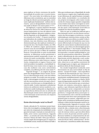 1592

Chor D, Lima CRA

para explicar os fortes contrastes da morbimortalidade de acordo com o recorte étnicoracial 9. Por outro lado, há evidências de que
diferenças sócio-econômicas, que se acumulam
ao longo da vida de sucessivas gerações, constituem explicação fundamental – embora não exclusiva – para as desigualdades étnico-raciais
em saúde no Brasil e em outros países 4,9,18,19.
Na Inglaterra, o quarto Inquérito Nacional
de Minorias Étnicas de 1999 evidenciou diferenças importantes no risco de adoecer entre
imigrantes indianos, africanos e asiáticos, oriundos do Paquistão ou de Bangladesh, e imigrantes oriundos do Caribe 5. O ajuste estatístico
por indicadores de condições materiais de vida
reduziu, mas não eliminou essas diferenças,
demonstrando que não explicam totalmente o
excesso de risco. Nos Estados Unidos, em 1995,
os filhos de mulheres negras apresentaram
maiores taxas de mortalidade infantil e baixo
peso ao nascer do que os filhos de mulheres
brancas. Estratificando-se pela escolaridade
materna, as diferenças raciais persistiram e
apresentaram padrão inesperado, já que, no
estrato de maior escolaridade, observou-se a
maior diferença entre mães brancas e negras.
Assim, comparando-se negras e brancas com
nível secundário incompleto, a mortalidade infantil foi duas vezes maior entre as negras; no
caso das mulheres com curso universitário
completo, essa diferença foi três vezes maior 20.
Segundo Krieger 21, na origem de grande
parte das desigualdades étnico/raciais, encontra-se a discriminação racial, com seus efeitos
próprios na saúde. De acordo com essa proposição, a desvantagem econômica e social seria
um dos mecanismos através do qual a discriminação contribui para as desigualdades raciais de saúde. A maior exposição a substâncias
tóxicas em ambientes menos saudáveis, a assistência à saúde inadequada ou degradante e
as experiências diretas de atos ou atitudes de
discriminação seriam outros meios pelos quais
a discriminação racial exerceria seu impacto
nessas desigualdades.

Existe discriminação racial no Brasil?
Desde a década de 70, cientistas sociais brasileiros têm investigado as desigualdades raciais
por meio da comparação da mobilidade social,
grau de instrução e inserção no mercado de trabalho, entre outras características. Segundo
Telles 1, os estudos de Carlos Hasenbalg, José
Pastore e Nelson do Valle e Silva que demonstraram ampla desvantagem para os negros na
mobilidade social, estudos de Nelson do Valle e

Cad. Saúde Pública, Rio de Janeiro, 21(5):1586-1594, set-out, 2005

Silva que revelaram que a disparidade de renda
entre brancos e negros não é explicada somente por diferenças de capital humano (exemplo:
sexo, idade, escolaridade) e os resultados de
sua própria investigação sobre maior evasão
escolar de crianças negras quando comparadas
a seus irmãos mais claros convergem no sentido de evidenciar alguns dos mecanismos através dos quais a discriminação racial afeta as
condições de vida dos brasileiros negros.
Uma vez que as evidências indicam que a
discriminação racial é um dos fatores estruturantes das desvantagens econômicas e sociais
enfrentadas por minorias étnico-raciais no Brasil, como captar seus efeitos na saúde? A discriminação racial tem sido definida como tratamento diferenciado em função da raça (ou em
função de outros fatores insuficientemente justificados), que coloca em desvantagem grupos
raciais específicos 22. Nos Estados Unidos, medidas diretas de discriminação racial já foram
incorporadas a estudos epidemiológicos, por
meio de questionários específicos, possibilitando a identificação de suas associações com
hipertensão arterial, depressão e auto-avaliação do estado de saúde 23,24. Nessas investigações, observou-se um padrão consistente de
desvantagem para os negros, que relataram experiência direta de discriminação racial.
Em estudo longitudinal conduzido entre
funcionários de uma universidade no Rio de
Janeiro – Estudo Pró-Saúde –, itens específicos
a respeito de discriminação por raça, entre outras características, foram incorporados a um
questionário multidimensional e autopreenchível 25. Nesse estudo, estimou-se chance 50,0%
maior de hipertensão arterial (OR = 1,50; IC95%:
1,06-2,13) entre funcionários que se autoclassificaram, em conjunto, como pretos, negros ou
pardos, e que relataram experiência direta de
discriminação racial, comparados ao mesmo
conjunto racial que não relatou esse tipo de experiência. A magnitude dessa associação variou inversamente com o nível de escolaridade
(associação mais forte entre participantes com
primeiro grau ou menos), sugerindo que condições sócio-econômicas desfavoráveis potencializam o efeito da discriminação racial no risco de hipertensão. Segundo os autores, além
dessa possível interação com as condições materiais de vida, a relação entre a discriminação
racial e a hipertensão arterial ocorreria por
meio do estresse crônico, que tem efeito direto
sobre os níveis da pressão arterial e pode influenciar também os comportamentos de saúde relacionados à hipertensão (exemplo: consumo de álcool, dieta, sedentarismo). De forma adicional, a assistência médica discrimina-

 
