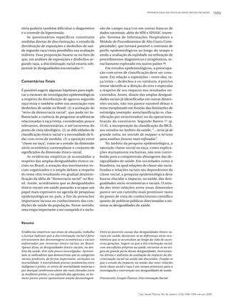 EPIDEMIOLOGIA DAS DESIGUALDADES RACIAIS EM SAÚDE

tória poderia também dificultar o diagnóstico
e o controle da hipertensão.
Se questionários específicos constituem
medidas diretas de discriminação, o estudo da
distribuição de exposições e desfechos de saúde segundo raça/etnia possibilita sua avaliação
indireta. Essa proposição baseia-se no fato de
que, em análises de exposições e desfechos segundo raça, a discriminação racial estaria subjacente às desigualdades encontradas 21.

Comentários finais
É possível sugerir algumas hipóteses para explicar a escassez de investigações epidemiológicas
a respeito da distribuição de agravos segundo
raça/etnia e também sobre sua associação com
desfechos de saúde no Brasil: (1) a aceitação do
“mito da democracia racial”, que pode ter influenciado a carência de perguntas acadêmicas
relacionadas à raça/etnia, consideradas pouco
relevantes, desnecessárias, e até incorretas do
ponto de vista ideológico; (2) as dificuldades de
classificação étnico-racial e a necessidade de lidar com erros de medida; (3) a oposição entre
“classe ou raça”, como se o estudo da dimensão
sócio-econômica contemplasse o conjunto de
significados da dimensão étnico-racial.
As evidências empíricas já acumuladas a
respeito das amplas desigualdades étnico-raciais no Brasil, a atuação dos movimentos sociais organizados e o amplo debate a respeito
do tema vêm resultando em gradual desmistificação da idéia de “democracia racial” no Brasil. Assim, acreditamos que as desigualdades
étnico-raciais em saúde passarão a ocupar um
papel mais expressivo na agenda de pesquisas
epidemiológicas no país, a fim de preencher
importante lacuna no conhecimento das condições de saúde da população. Nesse sentido,
uma etapa importante a ser cumprida é a inclu-

são do campo raça/cor em outros bancos de
dados nacionais, além do SIM e SINASC (exemplo: Sistema de Informações Hospitalares e
Módulo de Procedimentos de Alto Custo/Complexidade), que tornará possível o contraste de
perfis epidemiológicos ao longo do tempo e
ainda a avaliação da eqüidade na utilização de
procedimentos diagnósticos e terapêuticos, tema bastante explorado em outros países 26.
Em estudos epidemiológicos, a preocupação com erros de classificação deve ser constante. Em relação a exposições – entre elas, raça/etnia –, desfechos e co-variáveis, é preciso
tentar identificar a direção do erro e especular
a respeito de seu impacto nos resultados encontrados. Assim, diante das amplas desigualdades raciais já identificadas em outras dimensões sociais, não nos parece razoável deixar o
tema inexplorado em função das limitações de
estratégia (exemplo: autoclassificação vs. classificação por entrevistador) ou da operacionalização do constructo. Segundo Bastos 27 (p.
15-6), a incorporação da classificação do IBGE,
aos estudos no âmbito da saúde, “...seria já de
grande valia, no sentido de mapear o terreno
para análises futuras mais refinadas”.
No âmbito da pesquisa epidemiológica, a
oposição classe social ou raça, como explicações mutuamente exclusivas, não tem contribuído para a compreensão abrangente das desigualdades de saúde. Em sociedades como a
brasileira, na qual relações de classe são racializadas e relações raciais são dependentes da
classe social, a pesquisa epidemiológica deve
buscar elucidar o impacto, na saúde, das desigualdades sócio-econômicas e raciais. O estudo das inter-relações entre essas dimensões
parece ser um caminho mais promissor tanto
do ponto de vista do conhecimento científico
quanto de políticas públicas direcionadas a minorar as desigualdades de saúde.

Resumo
Evidências empíricas nas áreas de educação, trabalho
e justiça indicam que a discriminação racial é fator
estruturante das desvantagens econômicas e sociais
enfrentadas por minorias étnico-raciais no Brasil.
Apesar disso, as desigualdades étnico-raciais, no âmbito da saúde, têm sido pouco investigadas. Apresentam-se indicadores que demonstram que as categorias
raciais predizem, de forma importante, variações na
mortalidade. A mortalidade precoce predomina entre
indígenas e pretos; os níveis de mortalidade materna e
por doenças cerebrovasculares são mais elevados entre
as mulheres pretas; e no capítulo das agressões, os homens jovens pretos apresentam ampla desvantagem.

Entre as possíveis causas das desigualdades étnico-raciais em saúde, destacam-se as diferenças sócio-econômicas que se acumulam ao longo da vida de sucessivas gerações. Sugere-se que a discriminação racial,
com seus efeitos próprios na saúde, encontra-se na origem de grande parte dessas desigualdades. Instrumentos diretos e indiretos de avaliação do impacto da discriminação racial na saúde são discutidos. Propõe-se
que o estudo do impacto, na saúde, das inter-relações
entre classe social e raça é um campo promissor para a
investigação e intervenção nas desigualdades de saúde.
Preconceito; Grupos Étnicos; Discriminação Racial

Cad. Saúde Pública, Rio de Janeiro, 21(5):1586-1594, set-out, 2005

1593

 