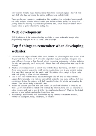 color schemes to make pages stand out more than others on search engines - this will help
users find what they are looking for quickly and boost your website traffic!
There are also user experience considerations like providing clear navigation bars so people
can easily navigate between sections within your website without getting lost along their
journey there and ensuring all content has prominent titles, which make sure visitors know
exactly where to go for what they're looking for.
Web development
Web development is the process of coding a website to create an intended design using
programming languages like CSS, HTML, and JavaScript.
Top 5 things to remember when developing
websites:
1. Decide the focus of your website- What visual elements do you want your users to see? What
do you want them to focus on? A newsletter or product page, for example. Designers have
many different elements at their disposal when it comes time to designing websites, including
font size and typography used, among other things- these will all depend on how easy the site
is to use!
2. What do you want your users to know?-Your website should be friendly, not stuffy or formal.
Avoid using technical jargon that could lose the reader at any point in your content, making
them more likely to come back for another visit! Keep things short enough to digest easily
while still getting all of the relevant information.
3. Ease of use- Your website should be easy to navigate and not have too many different
aspects. If, for example, your customer can not find a specific page easily and you don't have
a responsive design, the customer will likely resort to leaving the website and searching for
another. Thus you are losing a potential client.
4. What is the outcome you want from your users?- Do you want customers to come into the
store? Do you want them to contact your company by email or phone call? Do You have an
online presence and want to grow it further via social media channels? Whatever the desired
outcome is, your website needs to be directed that way.
5. Accessibility- Your website must be reachable by any customer who intends to use it,
whether on a computer, tablet, smartphone, or smart tv.
 